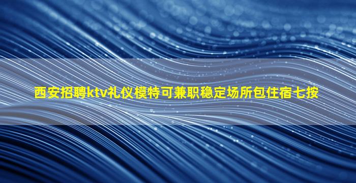 西安招聘ktv礼仪模特可兼职稳定场所包住宿七按